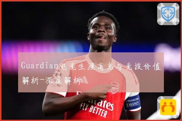 Guardian电竞生涯高光与竞技价值解析-深度解析