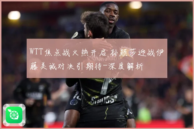 WTT焦点战火热开启 孙颖莎迎战伊藤美诚对决引期待-深度解析