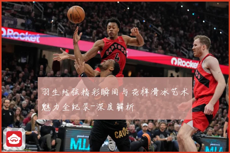 羽生结弦精彩瞬间与花样滑冰艺术魅力全纪录-深度解析