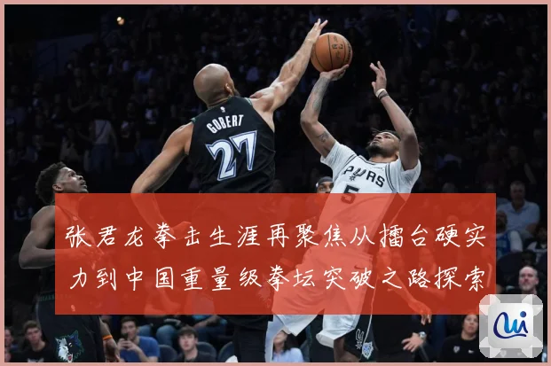 张君龙拳击生涯再聚焦从擂台硬实力到中国重量级拳坛突破之路探索-深度解析