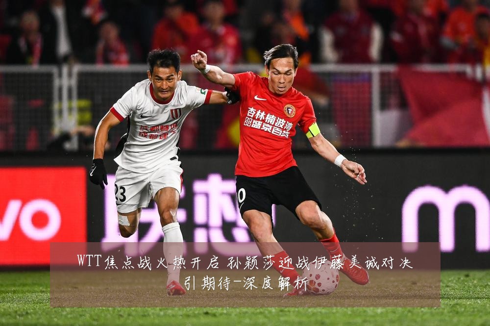 WTT焦点战火热开启 孙颖莎迎战伊藤美诚对决引期待-深度解析