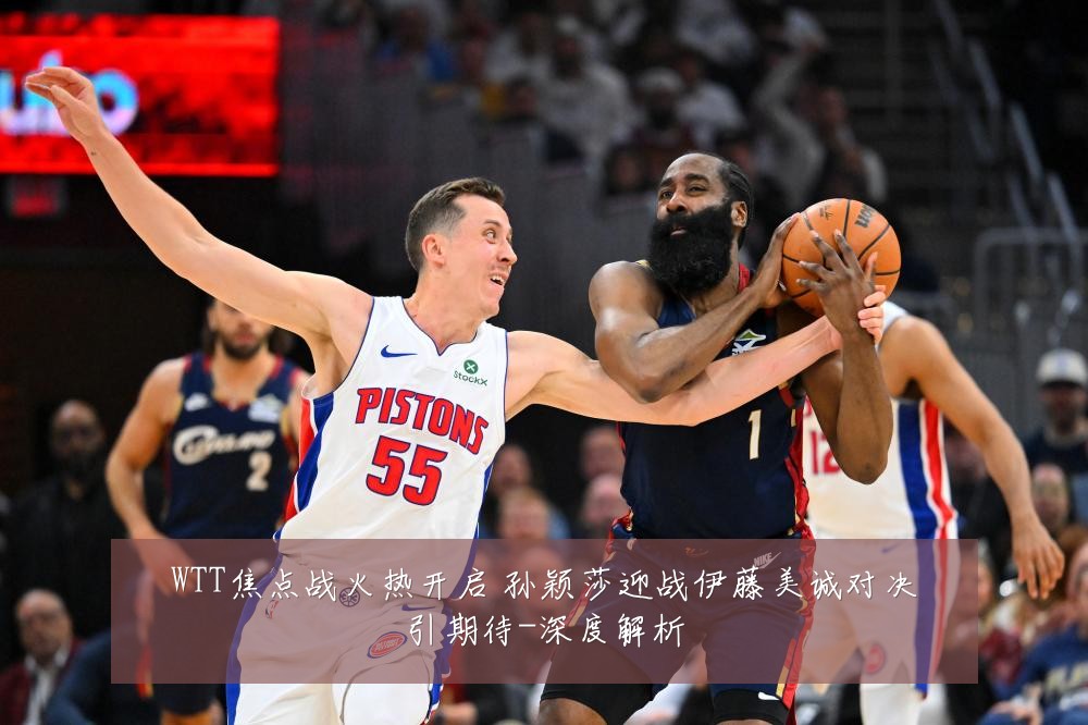 WTT焦点战火热开启 孙颖莎迎战伊藤美诚对决引期待-深度解析