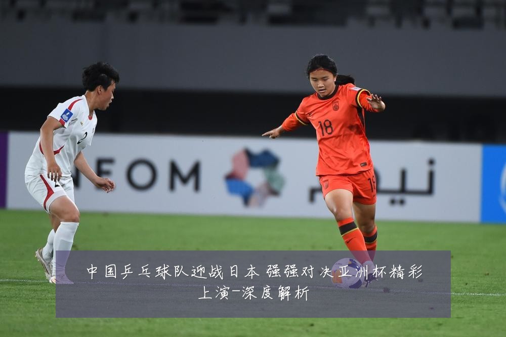 中国乒乓球队迎战日本 强强对决亚洲杯精彩上演-深度解析